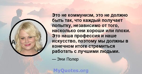 Это не коммунизм, это не должно быть так, что каждый получает попытку, независимо от того, насколько они хороши или плохи. Это наша профессия и наше искусство, поэтому мы должны в конечном итоге стремиться работать с