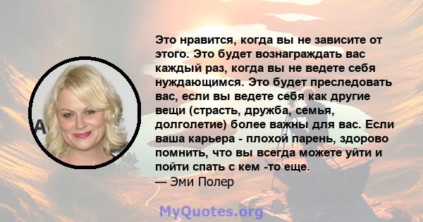 Это нравится, когда вы не зависите от этого. Это будет вознаграждать вас каждый раз, когда вы не ведете себя нуждающимся. Это будет преследовать вас, если вы ведете себя как другие вещи (страсть, дружба, семья,