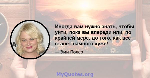 Иногда вам нужно знать, чтобы уйти, пока вы впереди или, по крайней мере, до того, как все станет намного хуже!