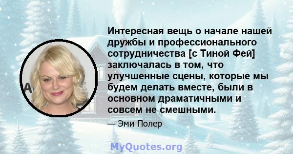 Интересная вещь о начале нашей дружбы и профессионального сотрудничества [с Тиной Фей] заключалась в том, что улучшенные сцены, которые мы будем делать вместе, были в основном драматичными и совсем не смешными.