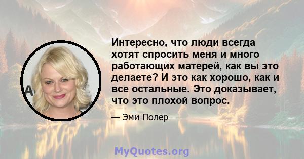 Интересно, что люди всегда хотят спросить меня и много работающих матерей, как вы это делаете? И это как хорошо, как и все остальные. Это доказывает, что это плохой вопрос.