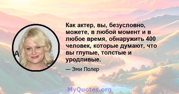 Как актер, вы, безусловно, можете, в любой момент и в любое время, обнаружить 400 человек, которые думают, что вы глупые, толстые и уродливые.