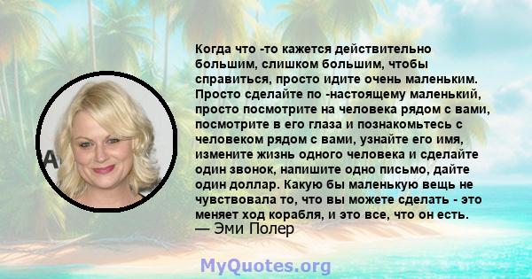 Когда что -то кажется действительно большим, слишком большим, чтобы справиться, просто идите очень маленьким. Просто сделайте по -настоящему маленький, просто посмотрите на человека рядом с вами, посмотрите в его глаза