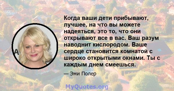 Когда ваши дети прибывают, лучшее, на что вы можете надеяться, это то, что они открывают все в вас. Ваш разум наводнит кислородом. Ваше сердце становится комнатой с широко открытыми окнами. Ты с каждым днем ​​смеешься.