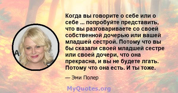 Когда вы говорите о себе или о себе ... попробуйте представить, что вы разговариваете со своей собственной дочерью или вашей младшей сестрой. Потому что вы бы сказали своей младшей сестре или своей дочери, что она