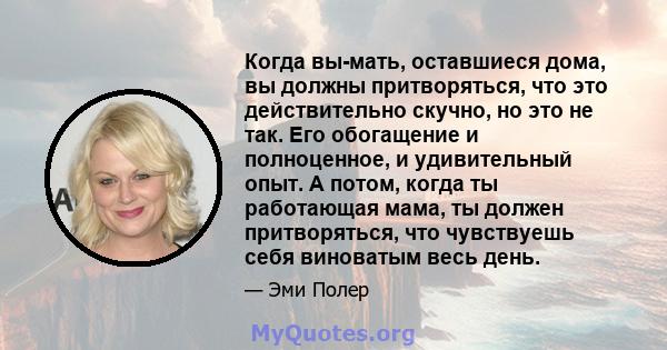 Когда вы-мать, оставшиеся дома, вы должны притворяться, что это действительно скучно, но это не так. Его обогащение и полноценное, и удивительный опыт. А потом, когда ты работающая мама, ты должен притворяться, что