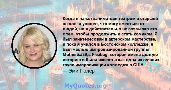 Когда я начал заниматься театром в старшей школе, я увидел, что могу смеяться от людей, но я действительно не связывал это с тем, чтобы продолжить и стать комиком. Я был заинтересован в актерском мастерстве, и пока я