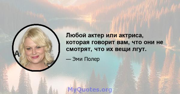 Любой актер или актриса, которая говорит вам, что они не смотрят, что их вещи лгут.