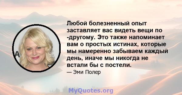 Любой болезненный опыт заставляет вас видеть вещи по -другому. Это также напоминает вам о простых истинах, которые мы намеренно забываем каждый день, иначе мы никогда не встали бы с постели.