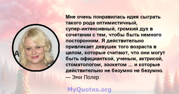 Мне очень понравилась идея сыграть такого рода оптимистичный, супер-интенсивный, громкий дух в сочетании с тем, чтобы быть немного посторонним. Я действительно привлекает девушек того возраста в целом, которые считают,