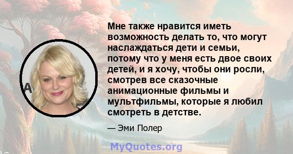 Мне также нравится иметь возможность делать то, что могут наслаждаться дети и семьи, потому что у меня есть двое своих детей, и я хочу, чтобы они росли, смотрев все сказочные анимационные фильмы и мультфильмы, которые я 