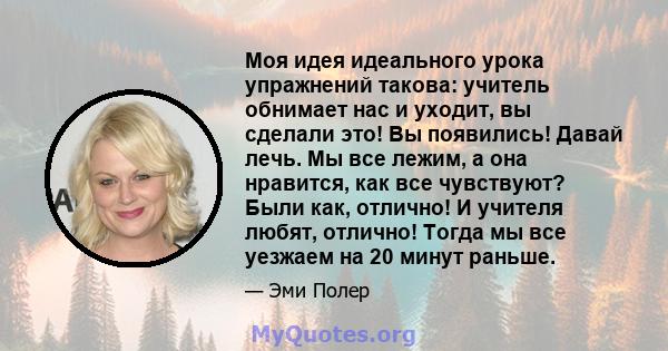 Моя идея идеального урока упражнений такова: учитель обнимает нас и уходит, вы сделали это! Вы появились! Давай лечь. Мы все лежим, а она нравится, как все чувствуют? Были как, отлично! И учителя любят, отлично! Тогда