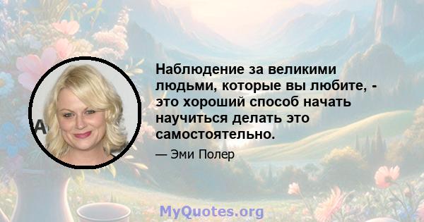 Наблюдение за великими людьми, которые вы любите, - это хороший способ начать научиться делать это самостоятельно.