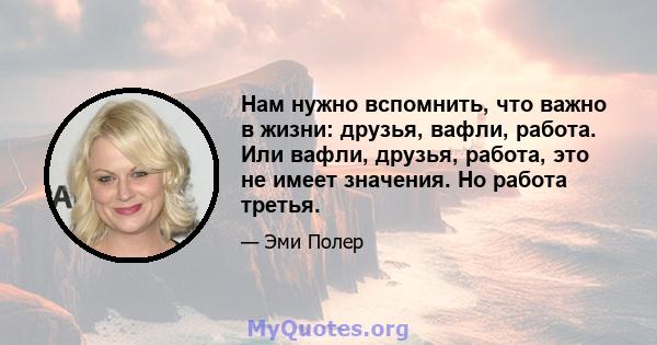 Нам нужно вспомнить, что важно в жизни: друзья, вафли, работа. Или вафли, друзья, работа, это не имеет значения. Но работа третья.