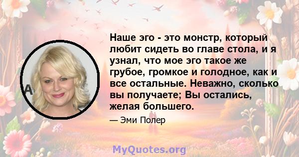 Наше эго - это монстр, который любит сидеть во главе стола, и я узнал, что мое эго такое же грубое, громкое и голодное, как и все остальные. Неважно, сколько вы получаете; Вы остались, желая большего.