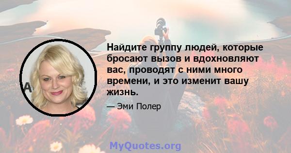 Найдите группу людей, которые бросают вызов и вдохновляют вас, проводят с ними много времени, и это изменит вашу жизнь.