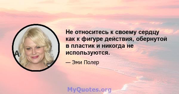 Не относитесь к своему сердцу как к фигуре действия, обернутой в пластик и никогда не используются.