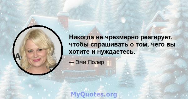 Никогда не чрезмерно реагирует, чтобы спрашивать о том, чего вы хотите и нуждаетесь.