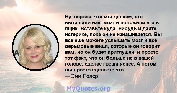 Ну, первое, что мы делаем, это вытащили наш мозг и положили его в ящик. Вставьте куда -нибудь и дайте истерике, пока он не изнашивается. Вы все еще можете услышать мозг и все дерьмовые вещи, которые он говорит вам, но