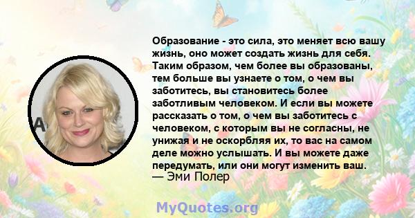 Образование - это сила, это меняет всю вашу жизнь, оно может создать жизнь для себя. Таким образом, чем более вы образованы, тем больше вы узнаете о том, о чем вы заботитесь, вы становитесь более заботливым человеком. И 