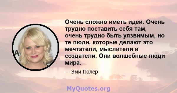 Очень сложно иметь идеи. Очень трудно поставить себя там, очень трудно быть уязвимым, но те люди, которые делают это мечтатели, мыслители и создатели. Они волшебные люди мира.