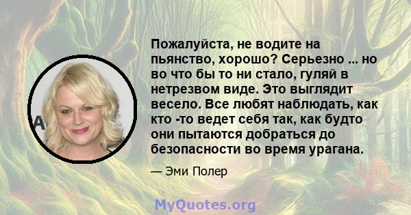 Пожалуйста, не водите на пьянство, хорошо? Серьезно ... но во что бы то ни стало, гуляй в нетрезвом виде. Это выглядит весело. Все любят наблюдать, как кто -то ведет себя так, как будто они пытаются добраться до