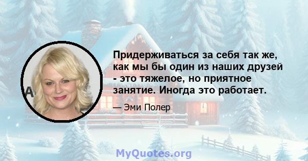 Придерживаться за себя так же, как мы бы один из наших друзей - это тяжелое, но приятное занятие. Иногда это работает.