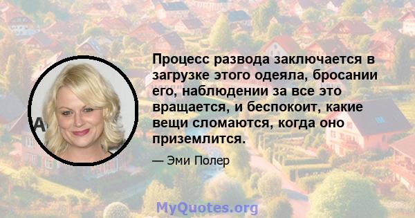 Процесс развода заключается в загрузке этого одеяла, бросании его, наблюдении за все это вращается, и беспокоит, какие вещи сломаются, когда оно приземлится.