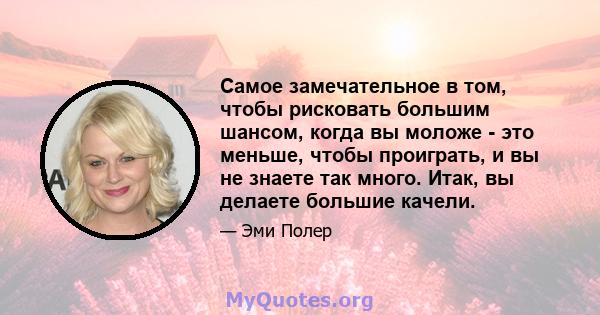 Самое замечательное в том, чтобы рисковать большим шансом, когда вы моложе - это меньше, чтобы проиграть, и вы не знаете так много. Итак, вы делаете большие качели.