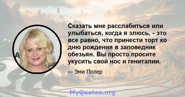 Сказать мне расслабиться или улыбаться, когда я злюсь, - это все равно, что принести торт ко дню рождения в заповедник обезьян. Вы просто просите укусить свой нос и гениталии.