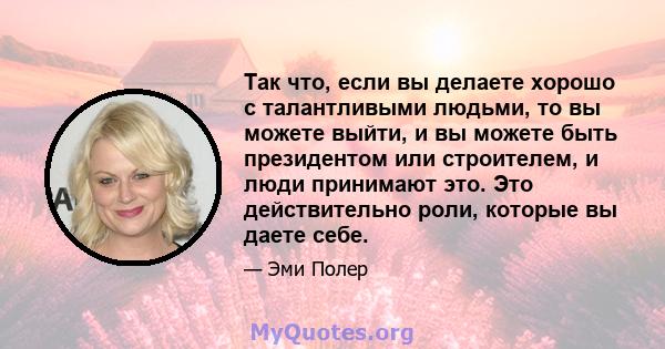 Так что, если вы делаете хорошо с талантливыми людьми, то вы можете выйти, и вы можете быть президентом или строителем, и люди принимают это. Это действительно роли, которые вы даете себе.