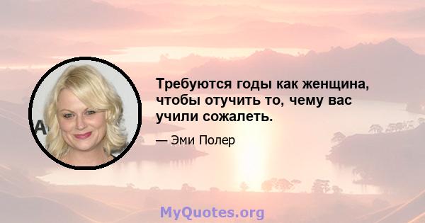 Требуются годы как женщина, чтобы отучить то, чему вас учили сожалеть.