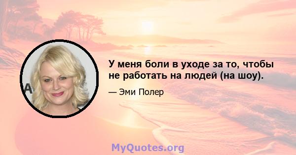 У меня боли в уходе за то, чтобы не работать на людей (на шоу).