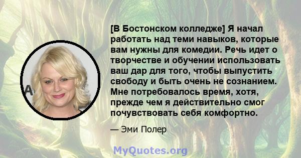 [В Бостонском колледже] Я начал работать над теми навыков, которые вам нужны для комедии. Речь идет о творчестве и обучении использовать ваш дар для того, чтобы выпустить свободу и быть очень не сознанием. Мне