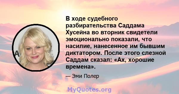 В ходе судебного разбирательства Саддама Хусейна во вторник свидетели эмоционально показали, что насилие, нанесенное им бывшим диктатором. После этого слезной Саддам сказал: «Ах, хорошие времена».