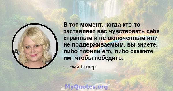 В тот момент, когда кто-то заставляет вас чувствовать себя странным и не включенным или не поддерживаемым, вы знаете, либо побили его, либо скажите им, чтобы победить.