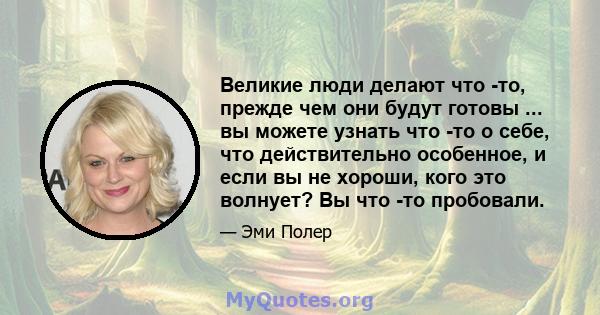 Великие люди делают что -то, прежде чем они будут готовы ... вы можете узнать что -то о себе, что действительно особенное, и если вы не хороши, кого это волнует? Вы что -то пробовали.