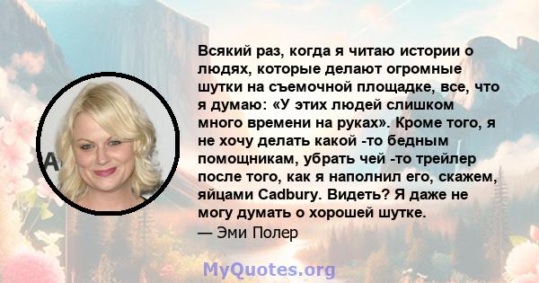 Всякий раз, когда я читаю истории о людях, которые делают огромные шутки на съемочной площадке, все, что я думаю: «У этих людей слишком много времени на руках». Кроме того, я не хочу делать какой -то бедным помощникам,