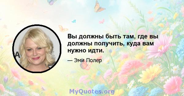 Вы должны быть там, где вы должны получить, куда вам нужно идти.