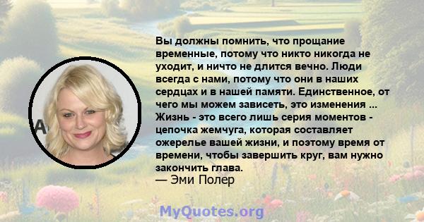 Вы должны помнить, что прощание временные, потому что никто никогда не уходит, и ничто не длится вечно. Люди всегда с нами, потому что они в наших сердцах и в нашей памяти. Единственное, от чего мы можем зависеть, это