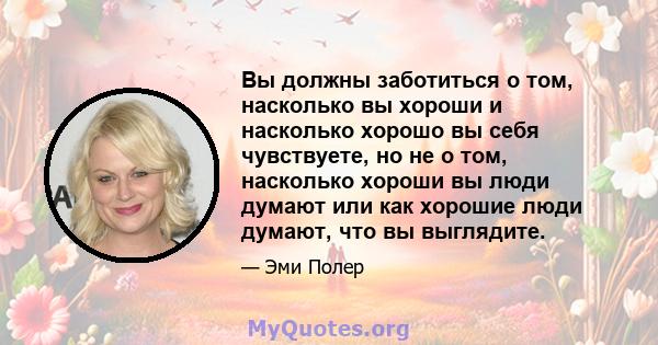 Вы должны заботиться о том, насколько вы хороши и насколько хорошо вы себя чувствуете, но не о том, насколько хороши вы люди думают или как хорошие люди думают, что вы выглядите.