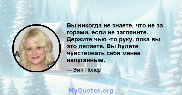 Вы никогда не знаете, что не за горами, если не загляните. Держите чью -то руку, пока вы это делаете. Вы будете чувствовать себя менее напуганным.