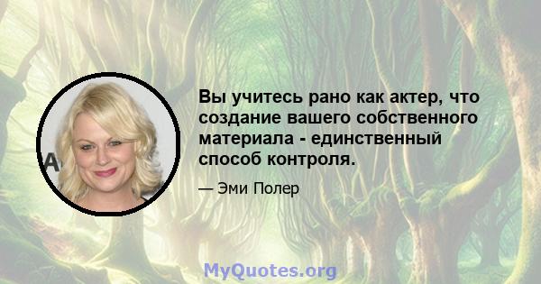 Вы учитесь рано как актер, что создание вашего собственного материала - единственный способ контроля.