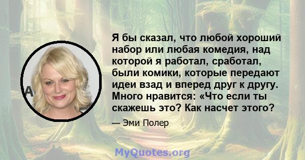 Я бы сказал, что любой хороший набор или любая комедия, над которой я работал, сработал, были комики, которые передают идеи взад и вперед друг к другу. Много нравится: «Что если ты скажешь это? Как насчет этого?