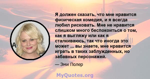 Я должен сказать, что мне нравится физическая комедия, и я всегда любил рисковать. Мне не нравится слишком много беспокоиться о том, как я выгляжу или как я сталкиваюсь, так что иногда это может ... вы знаете, мне