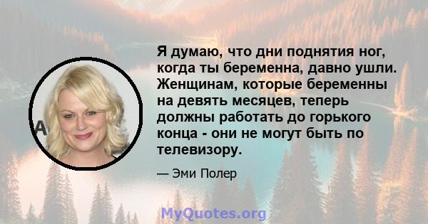 Я думаю, что дни поднятия ног, когда ты беременна, давно ушли. Женщинам, которые беременны на девять месяцев, теперь должны работать до горького конца - они не могут быть по телевизору.