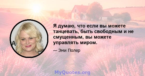 Я думаю, что если вы можете танцевать, быть свободным и не смущенным, вы можете управлять миром.