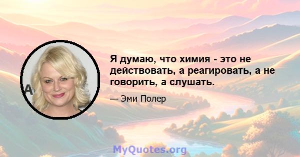 Я думаю, что химия - это не действовать, а реагировать, а не говорить, а слушать.