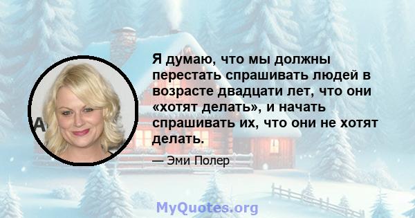 Я думаю, что мы должны перестать спрашивать людей в возрасте двадцати лет, что они «хотят делать», и начать спрашивать их, что они не хотят делать.