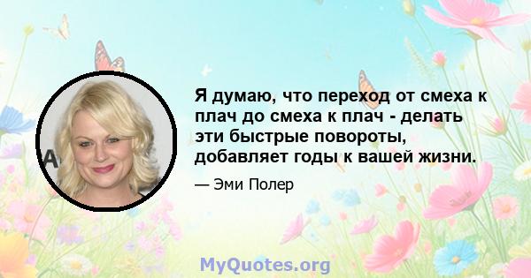 Я думаю, что переход от смеха к плач до смеха к плач - делать эти быстрые повороты, добавляет годы к вашей жизни.